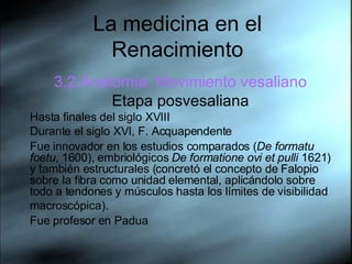 La medicina en el Renacimiento 3.2.Anatom ía. Movimiento vesaliano Etapa posvesaliana Hasta  finales del siglo XVIII  Durante el siglo XVI, F. Acquapendente Fue innovador en los estudios comparados ( De formatu foetu , 1600), embriológicos  De formatione ovi et pulli  1621) y también estructurales (concretó el concepto de Falopio sobre la fibra como unidad elemental, aplicándolo sobre todo a tendones y músculos hasta los límites de visibilidad macroscópica).   Fue profesor en Padua 