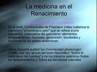 La medicina en el Renacimiento 3.3.Las funciones del cuerpo En el texto  Controversiae  de Francisco Valles hallamos la expresión "physiologica pars" que se refiere a una exposición sistemática del galenismo: elementos, temperamentos, humores, generación, facultades y funciones de las partes anatómicas Jaime Segarra publicó los  Commentarii physiologici  (1596), que son glosas del texto hipocrático "Sobre la naturaleza del hombre" y de los tratados galénicos Sobre los temperamentos y Sobre las facultades naturales 