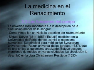 La medicina en el Renacimiento 3.3.Las funciones del cuerpo La novedad más importante fue la descripción de la circulación menor de la sangre: -Como vimos Ibn an-Nafis la describió por razonamiento -Miguel Servet (1511-1553). Estudió medicina en la Universidad de París, donde asimiló el galenismo humanista. Su principal obra médica fue Syruporum universa ratio (Razón universal de los jarabes, 1537), que es una crítica al galenismo arabizado. Estuvo después ejerciendo de médico en varias ciudades. La circulación la describió en la obra Christianismi Restitutio (1553)   