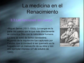 La medicina en el Renacimiento 3.3.Las funciones del cuerpo - Miguel Servet (1511-1553). La sangre es la parte del cuerpo por la que más directamente se comunica Dios con la naturaleza humana.  La obra se editó de forma clandestina. Huyendo de la inquisición fue capturado por Calvino, que lo condenó a ser quemado en la hoguera con un manuscrito de su obra y con otro ejemplar impreso (27 de octubre de 1553).   
