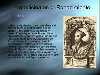 La medicina en el Renacimiento 3.3.Las funciones del cuerpo Valverde de Amusco: se consideró a sí mismo como el primer autor que se oponía a las doctrinas galénicas y presentó el esquema de la circulación pulmonar de la sangre como uno de sus hallazgos fruto de la colaboración con Realdo Colombo, quien también la expuso en su obra  De re anatomica  (1559). Sus descripciones son distintas a las de Servet porque se basan en una observación muy fina y en la vivisección de animales, en la línea que culminó con la labor de Fabrizi Aquapendente  