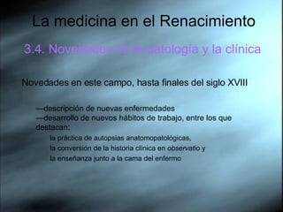 La medicina en el Renacimiento 3.4. Novedades en la patología y la clínica Novedades en este campo, hasta finales del siglo XVIII — descripción de nuevas enfermedades —desarrollo de nuevos hábitos de trabajo, entre los que destacan:  la práctica de autopsias anatomopatológicas,  la conversión de la historia clínica en  observatio  y  la enseñanza junto a la cama del enfermo  
