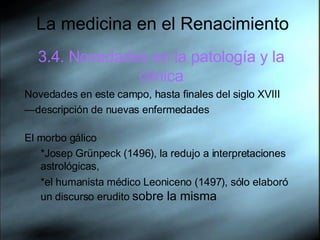 La medicina en el Renacimiento 3.4. Novedades en la patología y la clínica Novedades en este campo, hasta finales del siglo XVIII — descripción de nuevas enfermedades El morbo gálico *Josep Grünpeck (1496), la redujo a interpretaciones astrológicas,  *el humanista médico Leoniceno (1497), sólo elaboró un discurso erudito  sobre la misma 