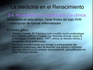 La medicina en el Renacimiento 3.4. Novedades en la patología y la clínica Novedades en este campo, hasta finales del siglo XVIII — descripción de nuevas enfermedades El morbo gálico *Gaspar Torrella. El  Tractatus cum consillis contra pudendagra seu morbum gallicum  (Tratado con historias clínicas contra la pudendagra o morbo gálico, 1497) ofrece un estudio clínico y terapéutico de la enfermedad . Interpreta la enfermedad con arreglo a presupuestos del galenismo arabizado, pero al describir sus signos y síntomas tuvo que recurrir a sus propias observaciones, ejemplificadas en cinco historias clínicas. 