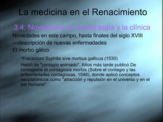 La medicina en el Renacimiento 3.4. Novedades en la patología y la clínica Novedades en este campo, hasta finales del siglo XVIII — descripción de nuevas enfermedades El morbo gálico *Fracastoro Syphilis sive morbus gallicus (1530)   Habló de "contagio animado". Años más tarde publicó De contagione et contagiosis morbis (Sobre el contagio y las enfermedades contagiosas, 1546), donde aplicó conceptos neoplatónicos como "atracción y repulsión en el universo y en el ser humano“ 
