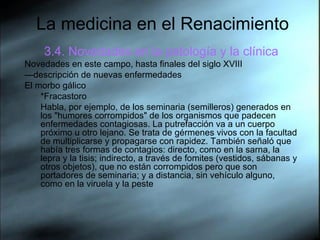 La medicina en el Renacimiento 3.4. Novedades en la patología y la clínica Novedades en este campo, hasta finales del siglo XVIII — descripción de nuevas enfermedades El morbo gálico *Fracastoro Habla, por ejemplo, de los seminaria (semilleros) generados en los "humores corrompidos" de los organismos que padecen enfermedades contagiosas. La putrefacción va a un cuerpo próximo u otro lejano. Se trata de gérmenes vivos con la facultad de multiplicarse y propagarse con rapidez. También señaló que había tres formas de contagios: directo, como en la sarna, la lepra y la tisis; indirecto, a través de fomites (vestidos, sábanas y otros objetos), que no están corrompidos pero que son portadores de seminaria; y a distancia, sin vehículo alguno, como en la viruela y la peste  