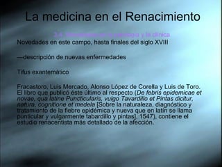 La medicina en el Renacimiento 3.4. Novedades en la patología y la clínica Novedades en este campo, hasta finales del siglo XVIII — descripción de nuevas enfermedades Tifus exantemático Fracastoro, Luis Mercado, Alonso López de Corella y Luis de Toro. El libro que publicó éste último al respecto ( De febris epidemicae et novae, qua latine Puncticularis, vulgo Tavardillo et Pintas dicitur, natura, cognitione et medela  [Sobre la naturaleza, diagnóstico y tratamiento de la fiebre epidémica y nueva que en latín se llama punticular y vulgarmente tabardillo y pintas], 1547), contiene el estudio renacentista más detallado de la afección.   