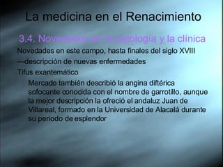 La medicina en el Renacimiento 3.4. Novedades en la patología y la clínica Novedades en este campo, hasta finales del siglo XVIII — descripción de nuevas enfermedades Tifus exantemático Mercado también describió la angina diftérica sofocante conocida con el nombre de garrotillo, aunque la mejor descripción la ofreció el andaluz Juan de Villareal, formado en la Universidad de Alacalá durante su periodo de esplendor  