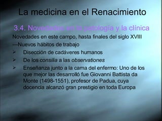 La medicina en el Renacimiento 3.4. Novedades en la patología y la clínica Novedades en este campo, hasta finales del siglo XVIII — Nuevos hábitos de trabajo Disección de cadáveres humanos De los  consilia  a las  observationes Enseñanza junto a la cama del enfermo: Uno de los que mejor las desarrolló fue Giovanni Battista da Monte (1498-1551), profesor de Padua, cuya docencia alcanzó gran prestigio en toda Europa  