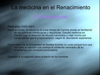 La medicina en el Renacimiento 3.5.Paracelsismo Paracelso  (1493-1541)  Nació en Suiza, se educó en la zona minera de Carintia donde se familiarizó en las prácticas metalúrgicas y alquímicas. Estudió medicina en Ferrara bajo la dirección de Niccolo Leoniceno y viajó mucho por varios países que le proporcionaron, según él, abundante experiencia . Fue profesor de la Universidad de Basilea durante un curso porque tuvo que huir ante la reacción que produjo el contenido renovador de su enseñanza y su conducta provocadora.  Desplazó a un segundo plano la teoría de los humores 