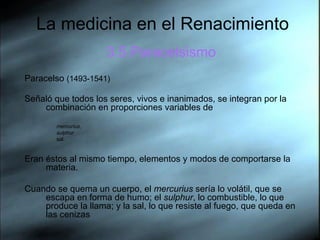 La medicina en el Renacimiento 3.5.Paracelsismo Paracelso  (1493-1541)  Señaló que todos los seres, vivos e inanimados, se integran por la combinación en proporciones variables de  mercurius ,  sulphur   sal. Eran éstos al mismo tiempo, elementos y modos de comportarse la materia.  Cuando se quema un cuerpo, el  mercurius  sería lo volátil, que se escapa en forma de humo; el  sulphur , lo combustible, lo que produce la llama; y la sal, lo que resiste al fuego, que queda en las cenizas  