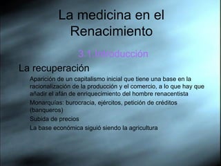 La medicina en el Renacimiento 3.1.Introducci ón La recuperaci ón Aparici ón   de un capitalismo inicial que tiene una base en la racionalizaci ón   de la producci ón   y el comercio, a lo que hay que aña d ir el af án  de enriquecimiento del hombre renacentista Monarqu ías: burocracia, ejércitos, petición de créditos (banqueros) Subida de precios La base económica siguió siendo la agricultura 