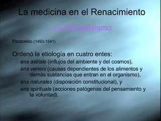La medicina en el Renacimiento 3.5.Paracelsismo Paracelso  (1493-1541)  Ordenó la etiología en cuatro entes:  ens astrale  (influjos del ambiente y del cosmos), ens veneni  (causas dependientes de los alimentos y demás sustancias que entran en el organismo), ens naturales  (disposición constitucional), y  ens spirituale  (acciones patógenas del pensamiento y la voluntad).  