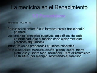 La medicina en el Renacimiento 3.5.Paracelsismo Paracelso  (1493-1541)  Paracelso se enfrentó a la farmacoterapia tradicional o galénica.  Los arcanas (principios curativos específicos de cada enfermedad, que el médico debe aislar mediante prácticas alquímicas).  Introducción de preparados químicos minerales,  Paracelso utilizó mercurio, azufre, plomo, cobre, hierro, plata, oro y, sobre todo, antimonio. Para el tratamiento de la sífilis, por ejemplo, recomendó el mercurio.  