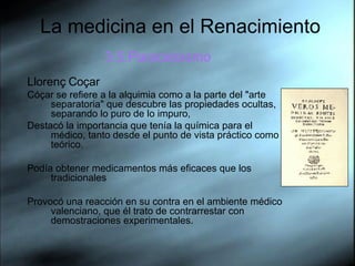 La medicina en el Renacimiento 3.5.Paracelsismo Llorenç Coçar Cóçar se refiere a la alquimia como a la parte del "arte separatoria" que descubre las propiedades ocultas, separando lo puro de lo impuro,  Destacó la importancia que tenía la química para el médico, tanto desde el punto de vista práctico como teórico. Podía obtener medicamentos más eficaces que los tradicionales Provocó una reacción en su contra en el ambiente médico valenciano, que él trato de contrarrestar con demostraciones experimentales.  