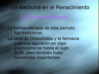 La medicina en el Renacimiento 3.6.Farmacoterapia La farmacoterapia de este periodo fue tradicional.  La obra de Dioscórides y la farmacia galénica siguieron en vigor prácticamente hasta el siglo XVIII, pero también hubo novedades importantes  