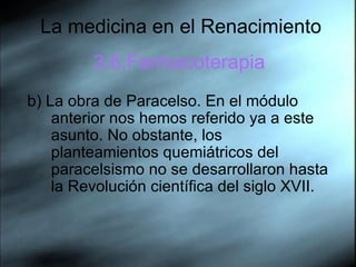 La medicina en el Renacimiento 3.6.Farmacoterapia b) La obra de Paracelso. En el módulo anterior nos hemos referido ya a este asunto. No obstante, los planteamientos quemiátricos del paracelsismo no se desarrollaron hasta la Revolución científica del siglo XVII.  