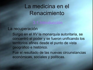 La medicina en el Renacimiento 3.1.Introducci ón La recuperaci ón Surgi ó  en el XV la monarqu ía   autoritaria, se concentr ó  el poder y se fueron unificando los territorios afines desde el punto de vista geogr áf ico e hist ór i co.  Fue el resultado de las nuevas circunstancias econ óm i cas, sociales y pol ít i cas. 