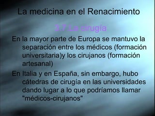 La medicina en el Renacimiento 3.7.La cirugía En la mayor parte de Europa se mantuvo la separación entre los médicos (formación universitaria)y los cirujanos (formación artesanal) En Italia y en España, sin embargo, hubo cátedras de cirugía en las universidades dando lugar a lo que podríamos llamar "médicos-cirujanos"  