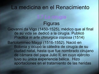 La medicina en el Renacimiento 3.7.La cirugía Figuras Giovanni da Vigo (1450-1525), médico que al final de su vida se dedicó a la cirugía. Publicó  Practica in arte chirurgica copiosa  (1514) Bartolommeo Maggi (1516-1552). Nació en Bolonia y ocupó la cátedra de cirugía de su ciudad natal, hasta que fue nombrado cirujano de cámara del papa Julio II, en cuyo ejército tuvo su única experiencia bélica.  Hizo aportaciones en el tratamiento de las heridas  