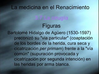 La medicina en el Renacimiento 3.7.La cirugía Figuras Bartolomé Hidalgo de Agüero (1530-1597) preconizó su "via particular" (coaptación de los bordes de la herida, cura seca y cicatrización  per primam ) frente a la "vía común" (supuración provocada y cicatrización por segunda intención) en las heridas por arma blanca.  