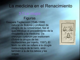 La medicina en el Renacimiento 3.7.La cirugía Figuras Gaspare Tagliacozzi (1546-1599) natural de Bolonia y profesor de cirugía de su Universidad, fue el que introdujo el procedimiento de la rinoplastia a la medicina. De chirurgia curtorum per insitionem (Sobre la cirugía de las mutilaciones por injerto, 1597). El texto no sólo se refiere a la cirugía restauradora de la nariz, sino también a la de los labios y las orejas  