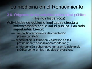 La medicina en el Renacimiento 3.8. Orígenes de los estudios sobre salud pública  (Reinos hispánicos) Actividades de gobierno implicadas directa o indirectamente con la salud pública. Las más importantes fueron:  —  una política económica de orientación premercantilista, —  el control de la titulación y ejercicio de las profesiones y ocupaciones sanitarias y  —  la intervención gubernativa tanto en la asistencia médica como en las medidas preventivas. 