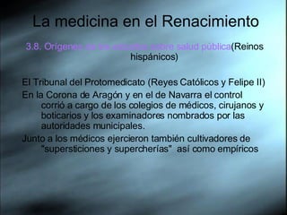 La medicina en el Renacimiento 3.8. Orígenes de los estudios sobre salud pública (Reinos hispánicos) El Tribunal del Protomedicato (Reyes Católicos y Felipe II) En la Corona de Aragón y en el de Navarra el control corrió a cargo de los colegios de médicos, cirujanos y boticarios y los examinadores nombrados por las autoridades municipales.  Junto a los médicos ejercieron también cultivadores de "supersticiones y supercherías"  así como empíricos 