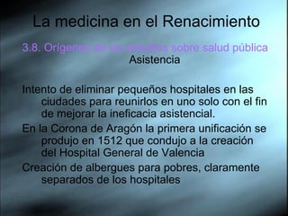 La medicina en el Renacimiento 3.8. Orígenes de los estudios sobre salud pública  Asistencia Intento de eliminar pequeños hospitales en las ciudades para reunirlos en uno solo con el fin de mejorar la ineficacia asistencial.  En la Corona de Aragón la primera unificación se produjo en 1512 que condujo a la creación del Hospital General de Valencia  Creación de albergues para pobres, claramente separados de los hospitales  