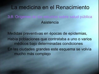 La medicina en el Renacimiento 3.8. Orígenes de los estudios sobre salud pública   Asistencia Medidas preventivas en épocas de epìdemias,  Había poblaciones que contrataba a uno o varios médicos bajo determinadas condiciones  En las ciudades grandes este esquema se volvía mucho más complejo  