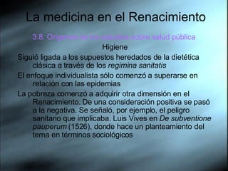 La medicina en el Renacimiento 3.8. Orígenes de los estudios sobre salud pública   Higiene Siguió ligada a los supuestos heredados de la dietética clásica a través de los  regimina sanitatis   El enfoque individualista sólo comenzó a superarse en relación con las epidemias  La pobreza comenzó a adquirir otra dimensión en el Renacimiento. De una consideración positiva se pasó a la negativa. Se señaló, por ejemplo, el peligro sanitario que implicaba. Luis Vives en  De subventione pauperum  (1526), donde hace un planteamiento del tema en términos sociológicos  