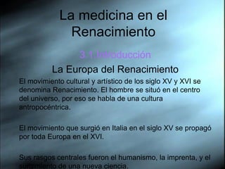 La medicina en el Renacimiento 3.1.Introducci ón La Europa del Renacimiento El movimiento cultural y artístico de los siglo XV y XVI se denomina Renacimiento. El hombre se situó en el centro del universo, por eso se habla de una cultura antropocéntrica.  El movimiento que surgió en Italia en el siglo XV se propagó por toda Europa en el XVI.  Sus rasgos centrales fueron el humanismo, la imprenta, y el surgimiento de una nueva ciencia. 