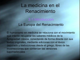 La medicina en el Renacimiento 3.1.Introducci ón La Europa del Renacimiento El humanismo en medicina se relaciona con el movimiento que intentó recuperar los saberes médicos de la Antigüedad clásica, conectando de forma directa con sus textos originales, mediante ediciones con el léxico depurado y traducciones desde el griego, libres de las incorrecciones que contenían las versiones bajomedievales 