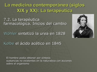 La medicina contemporánea (siglos XIX y XX): La terapéutica 7.2. La terapéutica farmacológica. Inicios del cambio Wöhler  sintetizó la urea en 1828 Kolbe  el ácido acético en 1845 El hombre podía obtener por síntesis  sustancias no existentes en la naturaleza con acciones  sobre el organismo 