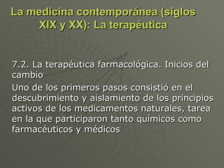 La medicina contemporánea (siglos XIX y XX): La terapéutica 7.2. La terapéutica farmacológica. Inicios del cambio Uno de los primeros pasos consistió en el descubrimiento y aislamiento de los principios activos de los medicamentos naturales, tarea en la que participaron tanto químicos como farmacéuticos y médicos 