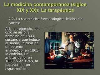 La medicina contemporánea (siglos XIX y XX): La terapéutica Así, por ejemplo, del opio se aisló la narceína en 1803, sustancia que induce al sueño; la morfina, un potente analgésico, en 1805; la codeína, un antitusígeno, en 1833; y en 1948, la papaverina, un espasmolítico . 7.2. La terapéutica farmacológica. Inicios del cambio 