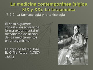 La medicina contemporánea (siglos XIX y XX): La terapéutica El paso siguiente consistió en aclarar de forma experimental el mecanismo de acción de los medicamentos en el organismo  La obra de Mateo José B. Orfila Rotger (1787-1853)   7.2.2. La farmacología y la toxicología  