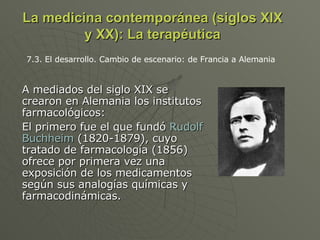 La medicina contemporánea (siglos XIX y XX): La terapéutica A mediados del siglo XIX se crearon en Alemania los institutos farmacológicos: El primero fue el que fundó  Rudolf Buchheim  (1820-1879), cuyo tratado de farmacología (1856) ofrece por primera vez una exposición de los medicamentos según sus analogías químicas y farmacodinámicas.  7.3. El desarrollo. Cambio de escenario: de Francia a Alemania  