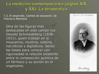 La medicina contemporánea (siglos XIX y XX): La terapéutica Otra de las figuras más destacadas en este campo fue Oswald Schmiedeberg (1838-1921), quien trabajó en la muscarina, nicotina, cafeína, narcóticos y digitálicos. Sentó las bases para conocer con rigurosidad la relación existente entre la composición química de un fármaco y su acción en el organismo. 7.3. El desarrollo. Cambio de escenario: de Francia a Alemania 