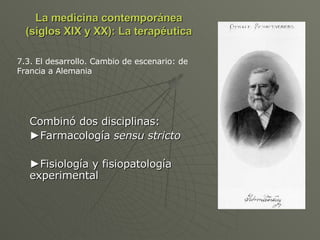 La medicina contemporánea (siglos XIX y XX): La terapéutica Combinó dos disciplinas: ► Farmacología  sensu stricto ► Fisiología y fisiopatología experimental 7.3. El desarrollo. Cambio de escenario: de Francia a Alemania 