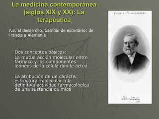 La medicina contemporánea (siglos XIX y XX): La terapéutica Dos conceptos básicos: La mutua acción molecular entre fármaco y los componentes idóneos de la célula donde actúa La atribución de un carácter estructural molecular a la definitiva actividad farmacológica de una sustancia química 7.3. El desarrollo. Cambio de escenario: de Francia a Alemania 