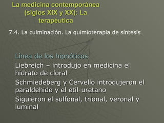 La medicina contemporánea (siglos XIX y XX): La terapéutica Línea de los hipnóticos Liebreich – introdujo en medicina el hidrato de cloral Schmiedeberg y Cervello introdujeron el paraldehido y el etil-uretano Siguieron el sulfonal, trional, veronal y luminal 7.4. La culminación. La quimioterapia de síntesis 
