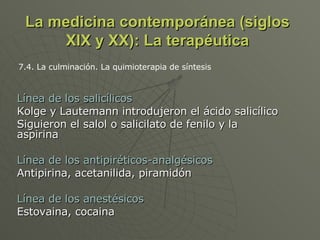 La medicina contemporánea (siglos XIX y XX): La terapéutica Línea de los salicílicos Kolge y Lautemann introdujeron el ácido salicílico Siguieron el salol o salicilato de fenilo y la aspirina Línea de los antipiréticos-analgésicos Antipirina, acetanilida, piramidón Línea de los anestésicos Estovaina, cocaina 7.4. La culminación. La quimioterapia de síntesis 
