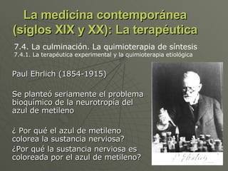 La medicina contemporánea (siglos XIX y XX): La terapéutica Paul Ehrlich (1854-1915) Se planteó seriamente el problema bioquímico de la neurotropía del azul de metileno ¿ Por qué el azul de metileno colorea la sustancia nerviosa? ¿Por qué la sustancia nerviosa es coloreada por el azul de metileno? 7.4. La culminación. La quimioterapia de síntesis 7.4.1. La terapéutica experimental y la quimioterapia etiológica  