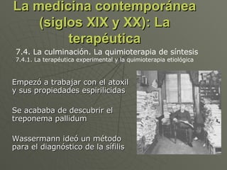 La medicina contemporánea (siglos XIX y XX): La terapéutica Empezó a trabajar con el atoxil y sus propiedades espirilicidas Se acababa de descubrir el treponema pallidum Wassermann ideó un método para el diagnóstico de la sífilis 7.4. La culminación. La quimioterapia de síntesis 7.4.1. La terapéutica experimental y la quimioterapia etiológica  