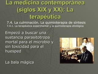 La medicina contemporánea (siglos XIX y XX): La terapéutica Empezó a buscar una sustancia parasitotropa mortal para el microbio y sin toxicidad para el huesped La bala mágica 7.4. La culminación. La quimioterapia de síntesis 7.4.1. La terapéutica experimental y la quimioterapia etiológica  