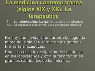 La medicina contemporánea (siglos XIX y XX): La terapéutica No hay que olvidar que durante la segunda mitad del siglo XIX surgieron las grandes firmas farmacéuticas.  Una cosa es la investigación de sustancias en los laboratorios y otra la fabricación en grandes cantidades de las mismas.  7.4. La culminación. La quimioterapia de síntesis 7.4.1. La terapéutica experimental y la quimioterapia etiológica  