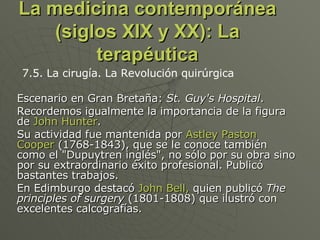 La medicina contemporánea (siglos XIX y XX): La terapéutica Escenario en Gran Bretaña:  St. Guy's Hospital .  Recordemos igualmente la importancia de la figura de  John Hunter .  Su actividad fue mantenida por  Astley Paston Cooper  (1768-1843), que se le conoce también como el "Dupuytren inglés", no sólo por su obra sino por su extraordinario éxito profesional. Publicó bastantes trabajos.  En Edimburgo destacó  John Bell,  quien publicó  The principles of surgery  (1801-1808) que ilustró con excelentes calcografías.  7.5. La cirugía. La Revolución quirúrgica 