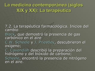 La medicina contemporánea (siglos XIX y XX): La terapéutica 7.2. La terapéutica farmacológica. Inicios del cambio Black , que demostró la presencia de gas carbónico en el aire C.W. Scheele  y  J. Priestley , descubrieron el oxígeno;  C. Cavendish  describió la preparación del hidrógeno y del bióxido de carbono;  Scheele , encontró la presencia de nitrógeno en el aire.  