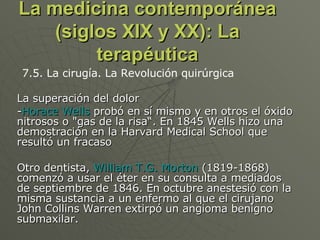 La medicina contemporánea (siglos XIX y XX): La terapéutica La superación del dolor - Horace Wells  probó en sí mismo y en otros el óxido nitrosos o "gas de la risa“. En 1845 Wells hizo una demostración en la Harvard Medical School que resultó un fracaso  Otro dentista,  William T.G. Morton  (1819-1868) comenzó a usar el éter en su consulta a mediados de septiembre de 1846. En octubre anestesió con la misma sustancia a un enfermo al que el cirujano John Collins Warren extirpó un angioma benigno submaxilar.  7.5. La cirugía. La Revolución quirúrgica 